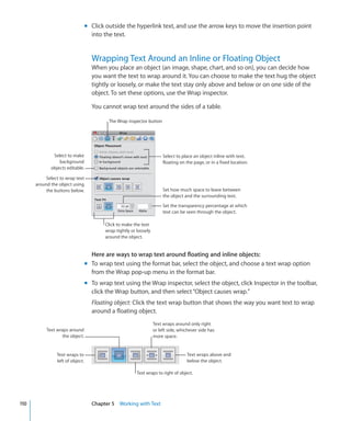 m Click outside the hyperlink text, and use the arrow keys to move the insertion point
                                    into the text.


                                    Wrapping Text Around an Inline or Floating Object
                                    When you place an object (an image, shape, chart, and so on), you can decide how
                                    you want the text to wrap around it. You can choose to make the text hug the object
                                    tightly or loosely, or make the text stay only above and below or on one side of the
                                    object. To set these options, use the Wrap inspector.

                                    You cannot wrap text around the sides of a table.

                                           The Wrap inspector button




              Select to make                                             Select to place an object inline with text,
                 background                                              floating on the page, or in a fixed location.
             objects editable.

           Select to wrap text
      around the object using
           the buttons below.                                            Set how much space to leave between
                                                                         the object and the surrounding text.

                                                                         Set the transparency percentage at which
                                                                         text can be seen through the object.

                                          Click to make the text
                                          wrap tightly or loosely
                                          around the object.


                                    Here are ways to wrap text around floating and inline objects:
                                  m To wrap text using the format bar, select the object, and choose a text wrap option
                                    from the Wrap pop-up menu in the format bar.
                                  m To wrap text using the Wrap inspector, select the object, click Inspector in the toolbar,
                                    click the Wrap button, and then select “Object causes wrap.”
                                    Floating object: Click the text wrap button that shows the way you want text to wrap
                                    around a floating object.
                                                                    Text wraps around only right
           Text wraps around                                        or left side, whichever side has
                   the object.                                      more space.


                Text wraps to                                                        Text wraps above and
                left of object.                                                      below the object.

                                                          Text wraps to right of object.




110                                 Chapter 5 Working with Text
 