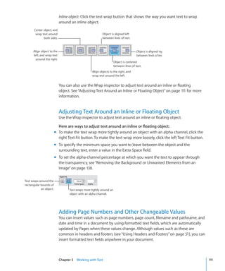 Inline object: Click the text wrap button that shows the way you want text to wrap
                            around an inline object.
       Center object, and
        wrap text around                                   Object is aligned left
              both sides.                                  between lines of text.



      Align object to the                                                               Object is aligned right
      left, and wrap text                                                               between lines of text.
        around the right.
                                                                      Object is centered
                                                                      between lines of text.
                                                   Align objects to the right, and
                                                   wrap text around the left.


                            You can also use the Wrap inspector to adjust text around an inline or floating
                            object. See “Adjusting Text Around an Inline or Floating Object” on page 111 for more
                            information.


                            Adjusting Text Around an Inline or Floating Object
                            Use the Wrap inspector to adjust text around an inline or floating object.

                           Here are ways to adjust text around an inline or floating object:
                         m To make the text wrap more tightly around an object with an alpha channel, click the
                           right Text Fit button. To make the text wrap more loosely, click the left Text Fit button.
                         m To specify the minimum space you want to leave between the object and the
                           surrounding text, enter a value in the Extra Space field.
                         m To set the alpha-channel percentage at which you want the text to appear through
                           the transparency, see “Removing the Background or Unwanted Elements from an
                           Image” on page 138.


Text wraps around the
rectangular bounds of
            an object.            Text wraps more tightly around an
                                  object with an alpha channel.




                            Adding Page Numbers and Other Changeable Values
                            You can insert values such as page numbers, page count, filename and pathname, and
                            date and time in a document by using formatted text fields, which are automatically
                            updated by Pages when these values change. Although values such as these are
                            common in headers and footers (see “Using Headers and Footers” on page 51), you can
                            insert formatted text fields anywhere in your document.



                            Chapter 5 Working with Text                                                                 111
 