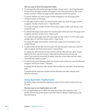 Here are ways to insert formatted text fields:
      m To automatically add and format page numbers, choose Insert  Auto Page Numbers.
        Choose where the page numbers will appear in the entire document or the current
        section, and then choose the page number alignment and format options.
        To specify whether you want a page number displayed on the first page, select
        “Include number on first page.”
      m To add page numbers, place the insertion point where you want the page number
        to appear, and then choose Insert  Page Number.
        To change the page number format, Control-click a page number and choose a new
        number format.
      m To add the total page count, place the insertion point where you want the page count
        to appear, and then choose Insert  Page Count.
        To include the total page count with each page number, such as “2 of 10,” add a page
        number, type “of,” and then choose Insert  Page Count.
        To change the page count format, Control-click a page count and choose a new
        number format.
      m To add and format the date and time, place the insertion point where you want the
        value to appear, and then choose Insert  Date  Time.
        To change the date and time format, Control-click the date and time value, choose
        Edit Date  Time, and then choose a date and time format from the pop-up
        menu. If you want the document to always show the current date and time, select
        “Automatically update on open.”
      m To add the document filename, place the insertion point where you want the filename
        to appear, and choose Insert  Filename.
        To display the file directory path, double-click the filename and select “Show directory
        path.”
        To display the file extension, double-click the filename and select “Always show
        filename extension.”


        Using Automatic Hyphenation
        By default, Pages automatically hyphenates words if they need to break at the end
        of a line.

        Here are ways to turn hyphenation on or off:
      m To turn hyphenation on or off for the entire document, click Inspector in the
        toolbar, click the Document button, and then select or deselect Hyphenate (in the
        Document pane).




112     Chapter 5 Working with Text
 