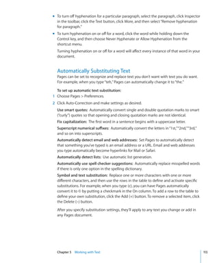 m To turn off hyphenation for a particular paragraph, select the paragraph, click Inspector
  in the toolbar, click the Text button, click More, and then select “Remove hyphenation
  for paragraph.”
m To turn hyphenation on or off for a word, click the word while holding down the
  Control key, and then choose Never Hyphenate or Allow Hyphenation from the
  shortcut menu.
  Turning hyphenation on or off for a word will affect every instance of that word in your
  document.


  Automatically Substituting Text
  Pages can be set to recognize and replace text you don’t want with text you do want.
  For example, when you type “teh,” Pages can automatically change it to “the.”

  To set up automatic text substitution:
1 Choose Pages  Preferences.
2 Click Auto-Correction and make settings as desired.
  Use smart quotes: Automatically convert single and double quotation marks to smart
  (“curly”) quotes so that opening and closing quotation marks are not identical.
  Fix capitalization: The first word in a sentence begins with a uppercase letter.
  Superscript numerical suffixes: Automatically convert the letters in “1st,” “2nd,” “3rd,”
  and so on into superscripts.
  Automatically detect email and web addresses: Set Pages to automatically detect
  that something you’ve typed is an email address or a URL. Email and web addresses
  you type automatically become hyperlinks for Mail or Safari.
  Automatically detect lists: Use automatic list generation.
  Automatically use spell checker suggestions: Automatically replace misspelled words
  if there is only one option in the spelling dictionary.
  Symbol and text substitution: Replace one or more characters with one or more
  different characters, and then use the rows in the table to define and activate specific
  substitutions. For example, when you type (c), you can have Pages automatically
  convert it to © by putting a checkmark in the On column. To add a row to the table to
  define your own substitution, click the Add (+) button. To remove a selected item, click
  the Delete (–) button.

  After you specify substitution settings, they’ll apply to any text you change or add in
  any Pages document.




  Chapter 5 Working with Text                                                                 113
 
