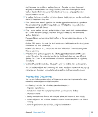 Each language has a different spelling dictionary. To make sure that the correct
  language is selected, select the text you want to work with, click Inspector in the
  toolbar, click the Text button, and then click More. Choose a language from the
  Language pop-up menu.
2 To replace the incorrect spelling in the text, double-click the correct word or spelling in
  the list of suggested corrections.
3 If the correct word doesn’t appear in the list of suggested corrections but you know
  the correct spelling, select the misspelled word in the Spelling window, type the
  correct word, and click Correct.
4 If the current spelling is correct and you want to leave it as it is, click Ignore or Learn.
  Use Learn if the term is one you use often and you want to add the term to the
  spelling dictionary.
  If you used Learn and want to undo the effect of the Learn operation, do one of the
  following:
  On Mac OS X version 10.4, type the word into the text field below the list of suggested
  corrections, and then click Forget.
  On Mac OS X version 10.5, Control-click the word and choose Unlearn Spelling from
  the pop-up menu.
5 If no alternative spellings appear in the list of suggested corrections on Mac OS X
  version 10.4, select the misspelled word in the Spelling window and try a different
  spelling. Click Guess to see whether new possibilities appear in the list of suggested
  corrections.
6 Click Find Next and repeat steps 2 through 5 until you find no more spelling errors.

  You can also hold down the Control key and click a misspelled word. From the pop-up
  menu you can choose an optional alternative spelling, click Learn, or click Ignore.


  Proofreading Documents
  You can set the Proofreader to flag writing errors as you type, or you can check your
  entire document or selected text at any time.

  Proofreading identifies the following types of writing errors:
  Â Improper capitalization
  Â Punctuation errors (for example, inconsistent spacing around dashes)
  Â Duplicated words
  Â Overly complex word choices (for example, “eventuate” instead of “take place”)
  Â Formatting errors (for example, abbreviations that should be spelled out in formal
     writing)
  Â Parts-of-speech errors (for example, using “an” instead of “a”)



  Chapter 5 Working with Text                                                                    115
 