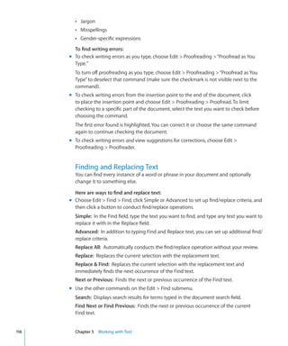 Â Jargon
        Â Misspellings
        Â Gender-specific expressions

        To find writing errors:
      m To check writing errors as you type, choose Edit  Proofreading  “Proofread as You
        Type.”
        To turn off proofreading as you type, choose Edit  Proofreading  “Proofread as You
        Type” to deselect that command (make sure the checkmark is not visible next to the
        command).
      m To check writing errors from the insertion point to the end of the document, click
        to place the insertion point and choose Edit  Proofreading  Proofread. To limit
        checking to a specific part of the document, select the text you want to check before
        choosing the command.
        The first error found is highlighted. You can correct it or choose the same command
        again to continue checking the document.
      m To check writing errors and view suggestions for corrections, choose Edit 
        Proofreading  Proofreader.


        Finding and Replacing Text
        You can find every instance of a word or phrase in your document and optionally
        change it to something else.

        Here are ways to find and replace text:
      m Choose Edit  Find  Find, click Simple or Advanced to set up find/replace criteria, and
        then click a button to conduct find/replace operations.
        Simple: In the Find field, type the text you want to find, and type any text you want to
        replace it with in the Replace field.
        Advanced: In addition to typing Find and Replace text, you can set up additional find/
        replace criteria.
        Replace All: Automatically conducts the find/replace operation without your review.
        Replace: Replaces the current selection with the replacement text.
        Replace  Find: Replaces the current selection with the replacement text and
        immediately finds the next occurrence of the Find text.
        Next or Previous: Finds the next or previous occurrence of the Find text.
      m Use the other commands on the Edit  Find submenu.
        Search: Displays search results for terms typed in the document search field.
        Find Next or Find Previous: Finds the next or previous occurrence of the current
        Find text.


116     Chapter 5 Working with Text
 