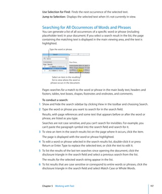 Use Selection for Find: Finds the next occurrence of the selected text.
  Jump to Selection: Displays the selected text when it’s not currently in view.


  Searching for All Occurrences of Words and Phrases
  You can generate a list of all occurrences of a specific word or phrase (including
  placeholder text) in your document. If you select a search result in the list, the page
  containing the matching text is displayed in the main viewing area, and the text is
  highlighted.
         Type the word or phrase.




           Select an item in the resulting
           list to view where the word or
          phrase occurs in the document.


  Pages searches for a match to the word or phrase in the main body text, headers and
  footers, tables, text boxes, shapes, footnotes and endnotes, and comments.

  To conduct a search:
1 Show and hide the search sidebar by clicking View in the toolbar and choosing Search.
2 Type the word or phrase you want to search for in the search field.
  Results, with page references and some text that appears before or after the word or
  phrase, are listed as you type.
  Searches are not case sensitive, and you can’t search for invisibles. For example, you
  can’t paste the paragraph symbol into the search field and search for it.
3 To view an item in the search results list on the page where it occurs, click the item.
  The page is displayed with the word or phrase highlighted.
4 To edit a word or phrase selected in the search results list, double-click it or press
  Return or Enter. Type to replace the selected text, or click the text to edit it.
5 To list the results of the last ten searches since opening the document, click the
  disclosure triangle in the search field and select a previous search from the list.
  The results for the selected search string appear in the list.
6 To list results that are case sensitive or correspond to entire words or phrases, click the
  disclosure triangle in the search field and select Match Case or Whole Words.




  Chapter 5 Working with Text                                                                   117
 