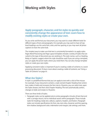 Working with Styles
                                                                                        6
      Apply paragraph, character, and list styles to quickly and
      consistently change the appearance of text. Learn how to
      modify existing styles or create your own.
      As you write and format your document, you may want to create different looks for
      different types of text and paragraphs. For example, you may want to have all top-
      level headings use the same font, color, and line spacing, or you may want all photo
      captions to have the same look.

      The simplest way to make sure that text is consistently formatted is to apply styles.
      Pages Word Processing and Page Layout templates include a variety of styles that are
      suited to the type of document you are working in. The style names, such as Heading,
      Body, or Caption, suggest where the style should be used. If you are using a template,
      you can apply the preset styles where you need them. You can also change template
      styles or create your own styles.

      Applying consistent styles is important if you’re creating a table of contents in a word
      processing document. To learn more about creating a table of contents, see “Using a
      Table of Contents” on page 61.


      What Are Styles?
      A style is a predefined format that you can apply to text with a click of the mouse.
      For example, if your document contains a style named Chapter Heading that centers
      text, makes it bold, and increases the font size to 18 points, you can select text, open
      the Styles drawer, and then click Chapter Heading. The text automatically centers,
      changes to bold, and resizes to 18 points.

      There are three kinds of styles:
      Â Paragraph styles can be applied only to entire paragraphs (chunks of text that end
        with a carriage return), not to individual words within paragraphs. These include
        styles for headings, body text, callouts, captions, headers, and footers. Paragraph
        styles can include specifications for font, size, text color, character and line spacing,
        text shadow, background color, indentation and margins, tab settings, and more.


118
 