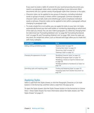 If you want to create a table of contents for your word processing document, you
  need to use paragraph styles when creating headings in your document. Most
  documents will use a greater variety of paragraph styles than character or list styles.
Â Character styles can be applied to any group of characters, including individual
  words or groups of words, or letters within a paragraph. Common examples of
  character styles are italic, bold, and strikethrough used to emphasize individual
  words or phrases. Character styles can be applied to text within a paragraph without
  changing its paragraph style.
Â To create simple lists or an outline, you can apply list styles to your text. List styles
  automatically format your text with bullets or numbering, depending on which kind
  of list style you choose. You can also indent paragraphs as a block by changing their
  list indent level (see “Formatting Bulleted Lists” on page 98, “Formatting Numbered
  Lists” on page 99, and “Formatting Ordered Lists” on page 100). Some list styles are
  very basic, for simple lists; others, such as Harvard and Legal, allow you to create lists
  with many subtopics.
To learn about                                 Go to
Adding, editing, and deleting styles           “Applying Styles” on page 119
                                               “Creating New Styles” on page 121
                                               “Renaming a Style” on page 122
                                               “Deleting a Style” on page 122
Changing the appearance of a style             “Modifying Character Styles” on page 122
                                               “Modifying Paragraph Styles” on page 124
                                               “Modifying a Tiered List Style for Ordered Lists”
                                               on page 126
                                               “Modifying Bulleted or Numbered List Styles” on
                                               page 126
Overriding styles and importing styles         “Finding and Replacing Styles” on page 129
                                               “Importing Styles from Another Document” on
                                               page 130




Applying Styles
Select a style from the Styles drawer, or click the Paragraph, Character, or List style
buttons in the format bar, and then select a style from the pop-up list.

To open the Styles drawer, click the Styles Drawer button on the format bar or choose
View  Show Styles Drawer. For more information about the Styles drawer, see “The
Styles Drawer” on page 27.




Chapter 6 Working with Styles                                                                      119
 