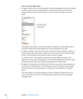 Here are ways to apply styles:
      m To apply a style to one or more paragraphs, select the paragraphs you want to change,
        or select an entire text box, table, table cell, or shape that contains text. Click the
        Paragraph Styles button in the format bar, and then choose the style you want to
        apply.




                                   In the Styles drawer,
                                   select the style you
                                   want to apply.




        A paragraph style applies to an entire paragraph. Applying a new paragraph style to
        text that’s already been styled replaces the current paragraph or list style.
      m To apply a character style, select the word or words you want to change, or select an
        entire text box, table, table cell, or shape that contains text. Click the Character Styles
        button in the format bar, and choose the style you want to apply.
        A character style can be applied to selected text without affecting margins, text
        alignment, or other types of paragraph or list formatting. Additionally, character styles
        are preserved even when you change the paragraph or list style of text.
      m To apply a list style, place the insertion point wherever you want to begin typing your
        list, click the List Styles button in the format bar, choose the style you want to apply,
        and then type your list, pressing Return to begin each new bulleted or numbered
        point.
        A list style applies to an entire paragraph. It does not affect the appearance of text
        (such as font, text size, and so on). The appearance is governed by the underlying
        paragraph style.




120     Chapter 6 Working with Styles
 