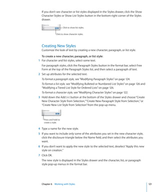 If you don’t see character or list styles displayed in the Styles drawer, click the Show
  Character Styles or Show List Styles button in the bottom-right corner of the Styles
  drawer.

                        Click to show list styles.

                 Click to show character styles.




  Creating New Styles
  Customize the look of text by creating a new character, paragraph, or list style.

  To create a new character, paragraph, or list style:
1 For character and list styles, select some text.
  For paragraph styles, click the Paragraph Styles button in the format bar, select Free
  Form at the top of the Paragraph Styles list, and then select a paragraph of text.
2 Set up attributes for the selected text.
  To format a paragraph style, see “Modifying Paragraph Styles” on page 124.
  To format a list style, see “Modifying Bulleted or Numbered List Styles” on page 126 and
  “Modifying a Tiered List Style for Ordered Lists” on page 126.
  To format a character style, see “Modifying Character Styles” on page 122.
3 Hold down the Add (+) button at the bottom of the Styles drawer and choose “Create
  New Character Style from Selection,” “Create New Paragraph Style from Selection,” or
  “Create New List Style from Selection” from the pop-up menu.



    Press and hold to
    create a style.

4 Type a name for the new style.
5 If you want to include only some of the attributes you set in the new character style,
  click the disclosure triangle below the Name field, and then select the attributes you
  want.
6 If you don’t want to apply the new style to the selected text, deselect “Apply this new
  style on creation.”
7 Click OK.
  The new style is displayed in the Styles drawer and the character, list, or paragraph
  style pop-up menus in the format bar.




  Chapter 6 Working with Styles                                                              121
 