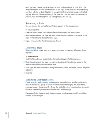 After you have created a style, you can set up a keyboard shortcut for it. Select the
        style in the Styles drawer, click the arrow to the right of the style and choose Hot Key,
        and then select a keyboard option. To apply the style to selected text, press the hot
        key you selected. If you want to apply the style and clear any overrides that may be
        present, hold down the Option key while pressing the hot key.


        Renaming a Style
        You can change the name of any style that appears in the Styles drawer.

        To rename a style:
      1 Click the Styles Drawer button in the format bar to open the Styles drawer.
      2 Hold the pointer over the style you want to rename, and then click the arrow to the
        right of the style and choose Rename Style.
      3 Type a new name for the style and press Return.


        Deleting a Style
        When you delete a style from a document, you need to choose a different style to
        replace it.

        To delete a style:
      1 Click the Styles Drawer button in the format bar to open the Styles drawer.
      2 Hold the pointer over the style you want to delete, and then click the arrow to the
        right of the style and choose Delete Style.
      3 If the style you want to delete is being used in the current document, choose a style to
        replace it.
      4 Click OK.


        Modifying Character Styles
        Character styles are formatting attributes that are applied to a set of text characters
        (such as a word or a group of words or letters) without changing the style of the
        entire paragraph. Character styles define the look of the text, including font, size, color,
        character spacing, ligature usage, baseline shift, and language.

        If you can’t find a character style that meets your needs, you can modify one of the
        existing character styles.




122     Chapter 6 Working with Styles
 