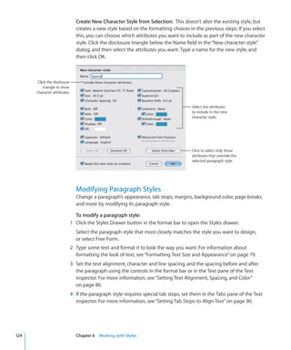 Create New Character Style from Selection: This doesn’t alter the existing style, but
                                creates a new style based on the formatting choices in the previous steps. If you select
                                this, you can choose which attributes you want to include as part of the new character
                                style. Click the disclosure triangle below the Name field in the “New character style”
                                dialog, and then select the attributes you want. Type a name for the new style, and
                                then click OK.



       Click the disclosure
          triangle to show
      character attributes.


                                                                                       Select the attributes
                                                                                       to include in the new
                                                                                       character style.




                                                                                       Click to select only those
                                                                                       attributes that override the
                                                                                       selected paragraph style.




                                Modifying Paragraph Styles
                                Change a paragraph’s appearance, tab stops, margins, background color, page breaks,
                                and more by modifying its paragraph style.

                                To modify a paragraph style:
                              1 Click the Styles Drawer button in the format bar to open the Styles drawer.
                                Select the paragraph style that most closely matches the style you want to design,
                                or select Free Form.
                              2 Type some text and format it to look the way you want. For information about
                                formatting the look of text, see “Formatting Text Size and Appearance” on page 79.
                              3 Set the text alignment, character and line spacing, and the spacing before and after
                                the paragraph using the controls in the format bar or in the Text pane of the Text
                                inspector. For more information, see “Setting Text Alignment, Spacing, and Color”
                                on page 86.
                              4 If the paragraph style requires special tab stops, set them in the Tabs pane of the Text
                                inspector. For more information, see “Setting Tab Stops to Align Text” on page 90.




124                             Chapter 6 Working with Styles
 