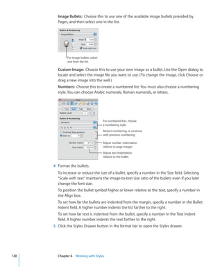 Image Bullets: Choose this to use one of the available image bullets provided by
        Pages, and then select one in the list.




              For image bullets, select
              one from the list.

        Custom Image: Choose this to use your own image as a bullet. Use the Open dialog to
        locate and select the image file you want to use. (To change the image, click Choose or
        drag a new image into the well.)
        Numbers: Choose this to create a numbered list. You must also choose a numbering
        style. You can choose Arabic numerals, Roman numerals, or letters.




                                          For numbered lists, choose
                                          a numbering style.
                                          Restart numbering, or continue
                                          with previous numbering.

                                          Adjust number indentation
                                          relative to page margin.
                                          Adjust text indentation
                                          relative to the bullet.


      4 Format the bullets.
        To increase or reduce the size of a bullet, specify a number in the Size field. Selecting
        “Scale with text” maintains the image-to-text size ratio of the bullets even if you later
        change the font size.
        To position the bullet symbol higher or lower relative to the text, specify a number in
        the Align box.
        To set how far the bullets are indented from the margin, specify a number in the Bullet
        Indent field. A higher number indents the list farther to the right.
        To set how far text is indented from the bullet, specify a number in the Text Indent
        field. A higher number indents the text farther to the right.
      5 Click the Styles Drawer button in the format bar to open the Styles drawer.




128     Chapter 6 Working with Styles
 