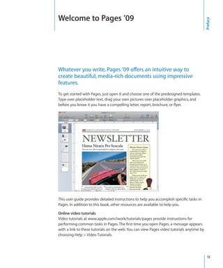 Welcome to Pages ’09




                                                                                           Preface
Whatever you write, Pages ’09 offers an intuitive way to
create beautiful, media-rich documents using impressive
features.
To get started with Pages, just open it and choose one of the predesigned templates.
Type over placeholder text, drag your own pictures over placeholder graphics, and
before you know it you have a compelling letter, report, brochure, or flyer.




This user guide provides detailed instructions to help you accomplish specific tasks in
Pages. In addition to this book, other resources are available to help you.

Online video tutorials
Video tutorials at www.apple.com/iwork/tutorials/pages provide instructions for
performing common tasks in Pages. The first time you open Pages, a message appears
with a link to these tutorials on the web. You can view Pages video tutorials anytime by
choosing Help  Video Tutorials.




                                                                                             13
 