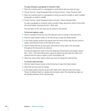 To copy and paste a paragraph or character style:
      1 Place the insertion point in a paragraph or word whose style you want to copy.
      2 Choose Format  Copy Paragraph Style, or choose Format  Copy Character Style.
      3 Place the insertion point in a paragraph or word you want to modify, or select multiple
        paragraphs or words to modify.
      4 Choose Format  Paste Paragraph Style, or Format  Paste Character Style.
        To copy a paragraph or character style to another Pages document, switch to the other
        document before choosing Format  Paste style.

        The text takes on the new style, but its content is not altered.

        To find and replace a style:
      1 Click an example of text that uses the style you want to change in the document.
      2 Click the Styles Drawer button in the format bar to open the Styles drawer.
      3 In the Styles drawer, position the pointer over the name of the style that you want to
        replace and click the arrow to the right of its name.
      4 Choose “Select All Uses of style name.” All instances of the style in the text body
        throughout the document are selected.
        To find and replace the styles in the text body plus all text boxes and shapes, choose
        Edit  Find  Find. Click Advanced to open the Advanced tab. Select the style to be
        replaced and the style to replace it with. Click Replace All.
      5 Select the name of the style to which you want to change the selected text.

        To remove style overrides:
      1 Click the Styles Drawer button in the format bar to open the Styles drawer.
      2 Select the text you want to change.
      3 In the Styles drawer, click the arrow to the right of the selected style and choose
        “Revert to Defined Style” (or double-click the style name). The selected text takes on
        the default attributes of the selected style.




130     Chapter 6 Working with Styles
 
