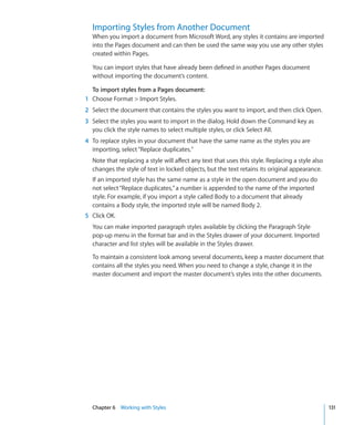 Importing Styles from Another Document
  When you import a document from Microsoft Word, any styles it contains are imported
  into the Pages document and can then be used the same way you use any other styles
  created within Pages.

  You can import styles that have already been defined in another Pages document
  without importing the document’s content.

  To import styles from a Pages document:
1 Choose Format  Import Styles.
2 Select the document that contains the styles you want to import, and then click Open.
3 Select the styles you want to import in the dialog. Hold down the Command key as
  you click the style names to select multiple styles, or click Select All.
4 To replace styles in your document that have the same name as the styles you are
  importing, select “Replace duplicates.”
  Note that replacing a style will affect any text that uses this style. Replacing a style also
  changes the style of text in locked objects, but the text retains its original appearance.
  If an imported style has the same name as a style in the open document and you do
  not select “Replace duplicates,” a number is appended to the name of the imported
  style. For example, if you import a style called Body to a document that already
  contains a Body style, the imported style will be named Body 2.
5 Click OK.
  You can make imported paragraph styles available by clicking the Paragraph Style
  pop-up menu in the format bar and in the Styles drawer of your document. Imported
  character and list styles will be available in the Styles drawer.

  To maintain a consistent look among several documents, keep a master document that
  contains all the styles you need. When you need to change a style, change it in the
  master document and import the master document’s styles into the other documents.




  Chapter 6 Working with Styles                                                                   131
 