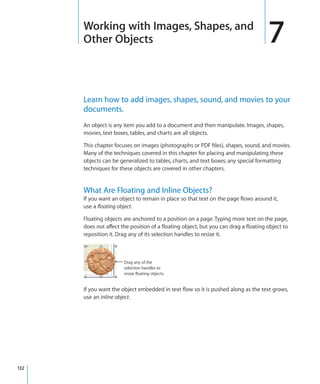 Working with Images, Shapes, and
      Other Objects                                                                  7
      Learn how to add images, shapes, sound, and movies to your
      documents.
      An object is any item you add to a document and then manipulate. Images, shapes,
      movies, text boxes, tables, and charts are all objects.

      This chapter focuses on images (photographs or PDF files), shapes, sound, and movies.
      Many of the techniques covered in this chapter for placing and manipulating these
      objects can be generalized to tables, charts, and text boxes; any special formatting
      techniques for these objects are covered in other chapters.


      What Are Floating and Inline Objects?
      If you want an object to remain in place so that text on the page flows around it,
      use a ﬂoating object.

      Floating objects are anchored to a position on a page. Typing more text on the page,
      does not affect the position of a floating object, but you can drag a floating object to
      reposition it. Drag any of its selection handles to resize it.



                       Drag any of the
                       selection handles to
                       resize floating objects.


      If you want the object embedded in text flow so it is pushed along as the text grows,
      use an inline object.




132
 