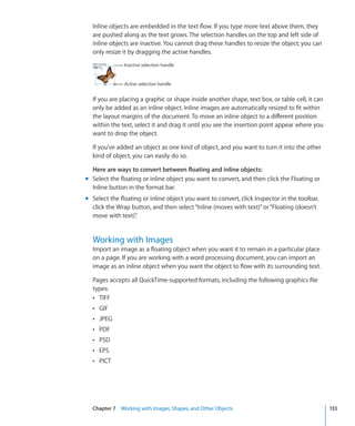 Inline objects are embedded in the text flow. If you type more text above them, they
  are pushed along as the text grows. The selection handles on the top and left side of
  inline objects are inactive. You cannot drag these handles to resize the object; you can
  only resize it by dragging the active handles.
               Inactive selection handle


               Active selection handle


  If you are placing a graphic or shape inside another shape, text box, or table cell, it can
  only be added as an inline object. Inline images are automatically resized to fit within
  the layout margins of the document. To move an inline object to a different position
  within the text, select it and drag it until you see the insertion point appear where you
  want to drop the object.

  If you’ve added an object as one kind of object, and you want to turn it into the other
  kind of object, you can easily do so.

  Here are ways to convert between floating and inline objects:
m Select the floating or inline object you want to convert, and then click the Floating or
  Inline button in the format bar.
m Select the floating or inline object you want to convert, click Inspector in the toolbar,
  click the Wrap button, and then select “Inline (moves with text)” or “Floating (doesn’t
  move with text)” .


  Working with Images
  Import an image as a floating object when you want it to remain in a particular place
  on a page. If you are working with a word processing document, you can import an
  image as an inline object when you want the object to flow with its surrounding text.

  Pages accepts all QuickTime-supported formats, including the following graphics file
  types:
  Â TIFF
  Â GIF
  Â JPEG
  Â PDF
  Â PSD
  Â EPS
  Â PICT




  Chapter 7 Working with Images, Shapes, and Other Objects                                      133
 