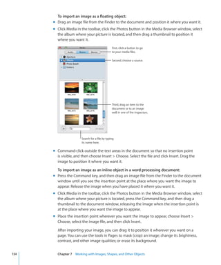 To import an image as a floating object:
      m Drag an image file from the Finder to the document and position it where you want it.
      m Click Media in the toolbar, click the Photos button in the Media Browser window, select
        the album where your picture is located, and then drag a thumbnail to position it
        where you want it.
                                                First, click a button to go
                                                to your media files.

                                                Second, choose a source.




                                                Third, drag an item to the
                                                document or to an image
                                                well in one of the inspectors.




                       Search for a file by typing
                       its name here.

      m Command-click outside the text areas in the document so that no insertion point
        is visible, and then choose Insert  Choose. Select the file and click Insert. Drag the
        image to position it where you want it.

        To import an image as an inline object in a word processing document:
      m Press the Command key, and then drag an image file from the Finder to the document
        window until you see the insertion point at the place where you want the image to
        appear. Release the image when you have placed it where you want it.
      m Click Media in the toolbar, click the Photos button in the Media Browser window, select
        the album where your picture is located, press the Command key, and then drag a
        thumbnail to the document window, releasing the image when the insertion point is
        at the place where you want the image to appear.
      m Place the insertion point wherever you want the image to appear, choose Insert 
        Choose, select the image file, and then click Insert.

        After importing your image, you can drag it to position it wherever you want on a
        page. You can use the tools in Pages to mask (crop) an image; change its brightness,
        contrast, and other image qualities; or erase its background.


134     Chapter 7 Working with Images, Shapes, and Other Objects
 