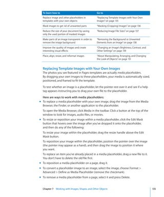 To learn how to                                  Go to
  Replace image and other placeholders in          “Replacing Template Images with Your Own
  templates with your own objects                  Images” on page 135
  Mask images to get rid of unwanted parts         “Masking (Cropping) Images” on page 136
  Reduce the size of your document by saving       “Reducing Image File Sizes” on page 137
  only the used portion of masked images
  Make parts of an image transparent in order to   “Removing the Background or Unwanted
  remove the image background                      Elements from an Image” on page 138
  Improve the quality of images and create         “Changing an Image’s Brightness, Contrast, and
  interesting visual effects                       Other Settings” on page 139
  Place, align, resize, and reformat images        “About Manipulating, Arranging, and Changing
                                                   the Look of Objects” on page 151


  Replacing Template Images with Your Own Images
  The photos you see featured in Pages templates are actually media placeholders.
  By dragging your own images to these placeholders, your media is automatically sized,
  positioned, and framed to fit the template.

  To test whether an image is a placeholder, let the pointer rest over it and see if a help
  tag appears instructing you to drag your own file to the placeholder.

  Here are ways to work with media placeholders:
m To replace a media placeholder with your own image, drag the image from the Media
  Browser, the Finder, or another application to the placeholder.
  To open the Media Browser, click Media in the toolbar. Click a button at the top of the
  window to look for images, audio files, or movies.
m To resize or reposition your image within a media placeholder, click the Edit Mask
  button that hovers over the image after you’ve dropped it onto the placeholder,
  and then do any of the following:
  To resize your image within the placeholder, drag the resize handle above the Edit
  Mask button.
  To reposition your image within the placeholder, position the pointer over the image
  (the pointer may appear as a hand), and then drag the image to position it where
  you want.
  To replace an item you’ve already placed in a media placeholder, drag a new file to it.
  You don’t have to delete the old file first.
m To reposition a media placeholder on a page, drag it.
m To convert a placeholder image to an image, select the image, choose Format 
  Advanced  Define as Media Placeholder (remove the checkmark).
m To remove a media placeholder from a page, select it and press Delete.


  Chapter 7 Working with Images, Shapes, and Other Objects                                          135
 