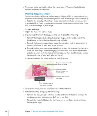 m To create a media placeholder, follow the instructions in “Creating Placeholders in
        Custom Templates” on page 259.

        Masking (Cropping) Images
        You can crop images without actually changing the image files by masking the edges
        to get rid of unwanted parts or to change the outline of the image. If you don’t specify
        a shape for the mask, by default Pages uses a rectangular mask, but you can use any
        shape available in Pages, including a custom shape that you’ve created with the Draw
        tool, to mask the edges of your image.

        To mask an image:
      1 Import the image you want to mask.
      2 Depending on the mask shape you want to use, do one of the following:
        Â To mask the image with the default rectangle shape, select it and then click the
           Mask button in the toolbar (or choose Format  Mask).
        Â To mask the image with a predrawn shape (for example, a circle or a star), select it
           and choose Format  “Mask with Shape”  Shape.
        Â To mask the image with any shape, including a custom shape, create the shape you
           want, and then drag it over the image you want to mask. Hold down the Shift key
           and click to select both the shape and the image, and then click Mask in the toolbar
           (or choose Format  “Mask with Selected Shape”).
        A mask appears over the image, and some controls appear.

                                                         Drag the selection handles
                                                         to resize the mask.


                                                         Drag the image to
                                                         position the part you
                                                         want to show.

                                                         Drag the slider to resize
                                                         the image.


                             Click to show or hide the
                             area outside the mask.

      3 To resize the image, drag the slider above the Edit Mask button.
      4 Refine the mask by doing any of the following:
        Â To resize the mask, drag the selection handles on the mask shape. To constrain the
           mask’s proportions, hold down the Shift key as you drag.
        Â To rotate the mask, hold down the Command key as you drag a corner selection
           handle on the mask.



136     Chapter 7 Working with Images, Shapes, and Other Objects
 
