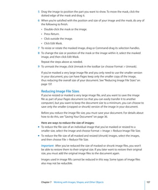 5 Drag the image to position the part you want to show. To move the mask, click the
  dotted edge of the mask and drag it.
6 When you’re satisfied with the position and size of your image and the mask, do any of
  the following to finish:
  Â Double-click the mask or the image.
  Â Press Return.
  Â Click outside the image.
  Â Click Edit Mask.
7 To resize or rotate the masked image, drag or Command-drag its selection handles.
8 To change the size or position of the mask or the image within it, select the masked
  image, and then click Edit Mask.
  Repeat the steps above as needed.
9 To unmask the image, click Unmask in the toolbar (or choose Format  Unmask).

  If you’ve masked a very large image file and you only need to use the smaller version
  in your document, you can have Pages keep only the smaller copy of the image,
  thus reducing the overall size of your document. See “Reducing Image File Sizes” on
  page 137.

  Reducing Image File Sizes
  If you’ve resized or masked a very large image file, and you want to save the image
  file as part of your Pages document (so that you can easily transfer it to another
  computer), but you want to keep the document size to a minimum, you can choose to
  save only the smaller (cropped or shrunk) version of the image in your document.

  Before you reduce the image file size, you must save your document. For details about
  how to do this, see “Saving Your Document” on page 36.

  Here are ways to reduce the size of images:
m To reduce the file size of an individual image that you’ve masked or resized to a
  smaller size, select the image and choose Format  Image  Reduce Image File Size.
m To reduce the file size of all masked and resized (shrunk) images, select the images,
  and then choose File  Reduce File Size.

  Important: After you’ve reduced the size of masked or shrunk image files, you won’t
  be able to restore them to their original size. If you later want to restore their original
  size, you must add the original image files to the document again.

  Images used in image fills cannot be reduced in this way. Some types of image files
  also may not be reducible.




  Chapter 7 Working with Images, Shapes, and Other Objects                                      137
 