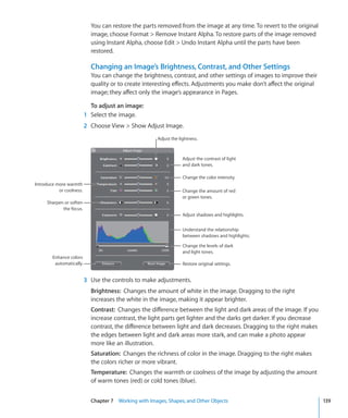 You can restore the parts removed from the image at any time. To revert to the original
                            image, choose Format  Remove Instant Alpha. To restore parts of the image removed
                            using Instant Alpha, choose Edit  Undo Instant Alpha until the parts have been
                            restored.

                            Changing an Image’s Brightness, Contrast, and Other Settings
                            You can change the brightness, contrast, and other settings of images to improve their
                            quality or to create interesting effects. Adjustments you make don’t affect the original
                            image; they affect only the image’s appearance in Pages.

                            To adjust an image:
                          1 Select the image.
                          2 Choose View  Show Adjust Image.
                                                       Adjust the lightness.



                                                                    Adjust the contrast of light
                                                                    and dark tones.

                                                                    Change the color intensity.
Introduce more warmth
           or coolness.                                             Change the amount of red
                                                                    or green tones.
     Sharpen or soften
            the focus.
                                                                    Adjust shadows and highlights.


                                                                    Understand the relationship
                                                                    between shadows and highlights.

                                                                    Change the levels of dark
                                                                    and light tones.
        Enhance colors
         automatically.                                             Restore original settings.


                          3 Use the controls to make adjustments.
                            Brightness: Changes the amount of white in the image. Dragging to the right
                            increases the white in the image, making it appear brighter.
                            Contrast: Changes the difference between the light and dark areas of the image. If you
                            increase contrast, the light parts get lighter and the darks get darker. If you decrease
                            contrast, the difference between light and dark decreases. Dragging to the right makes
                            the edges between light and dark areas more stark, and can make a photo appear
                            more like an illustration.
                            Saturation: Changes the richness of color in the image. Dragging to the right makes
                            the colors richer or more vibrant.
                            Temperature: Changes the warmth or coolness of the image by adjusting the amount
                            of warm tones (red) or cold tones (blue).


                            Chapter 7 Working with Images, Shapes, and Other Objects                                   139
 