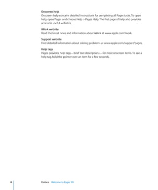 Onscreen help
     Onscreen help contains detailed instructions for completing all Pages tasks. To open
     help, open Pages and choose Help  Pages Help. The first page of help also provides
     access to useful websites.

     iWork website
     Read the latest news and information about iWork at www.apple.com/iwork.

     Support website
     Find detailed information about solving problems at www.apple.com/support/pages.

     Help tags
     Pages provides help tags—brief text descriptions—for most onscreen items. To see a
     help tag, hold the pointer over an item for a few seconds.




14   Preface Welcome to Pages ’09
 