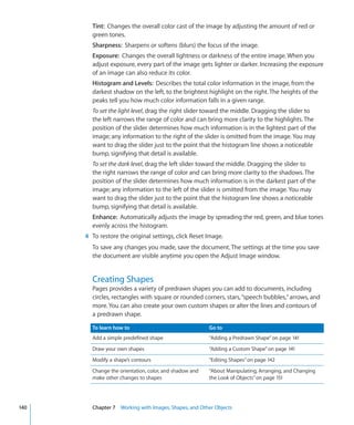 Tint: Changes the overall color cast of the image by adjusting the amount of red or
        green tones.
        Sharpness: Sharpens or softens (blurs) the focus of the image.
        Exposure: Changes the overall lightness or darkness of the entire image. When you
        adjust exposure, every part of the image gets lighter or darker. Increasing the exposure
        of an image can also reduce its color.
        Histogram and Levels: Describes the total color information in the image, from the
        darkest shadow on the left, to the brightest highlight on the right. The heights of the
        peaks tell you how much color information falls in a given range.
        To set the light level, drag the right slider toward the middle. Dragging the slider to
        the left narrows the range of color and can bring more clarity to the highlights. The
        position of the slider determines how much information is in the lightest part of the
        image; any information to the right of the slider is omitted from the image. You may
        want to drag the slider just to the point that the histogram line shows a noticeable
        bump, signifying that detail is available.
        To set the dark level, drag the left slider toward the middle. Dragging the slider to
        the right narrows the range of color and can bring more clarity to the shadows. The
        position of the slider determines how much information is in the darkest part of the
        image; any information to the left of the slider is omitted from the image. You may
        want to drag the slider just to the point that the histogram line shows a noticeable
        bump, signifying that detail is available.
        Enhance: Automatically adjusts the image by spreading the red, green, and blue tones
        evenly across the histogram.
      4 To restore the original settings, click Reset Image.
        To save any changes you made, save the document. The settings at the time you save
        the document are visible anytime you open the Adjust Image window.


        Creating Shapes
        Pages provides a variety of predrawn shapes you can add to documents, including
        circles, rectangles with square or rounded corners, stars, “speech bubbles,” arrows, and
        more. You can also create your own custom shapes or alter the lines and contours of
        a predrawn shape.

        To learn how to                                 Go to
        Add a simple predefined shape                   “Adding a Predrawn Shape” on page 141
        Draw your own shapes                            “Adding a Custom Shape” on page 141
        Modify a shape’s contours                       “Editing Shapes” on page 142
        Change the orientation, color, and shadow and   “About Manipulating, Arranging, and Changing
        make other changes to shapes                    the Look of Objects” on page 151




140     Chapter 7 Working with Images, Shapes, and Other Objects
 