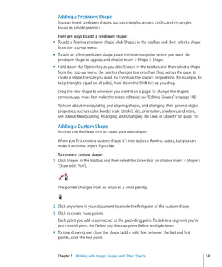 Adding a Predrawn Shape
  You can insert predrawn shapes, such as triangles, arrows, circles, and rectangles,
  to use as simple graphics.

  Here are ways to add a predrawn shape:
m To add a floating predrawn shape, click Shapes in the toolbar, and then select a shape
  from the pop-up menu.
m To add an inline predrawn shape, place the insertion point where you want the
  predrawn shape to appear, and choose Insert  Shape  Shape.
m Hold down the Option key as you click Shapes in the toolbar, and then select a shape
  from the pop-up menu; the pointer changes to a crosshair. Drag across the page to
  create a shape the size you want. To constrain the shape’s proportions (for example, to
  keep triangles equal on all sides), hold down the Shift key as you drag.

  Drag the new shape to wherever you want it on a page. To change the shape’s
  contours, you must first make the shape editable; see “Editing Shapes” on page 142.

  To learn about manipulating and aligning shapes, and changing their general object
  properties, such as color, border style (stroke), size, orientation, shadows, and more,
  see “About Manipulating, Arranging, and Changing the Look of Objects” on page 151.

  Adding a Custom Shape
  You can use the Draw tool to create your own shapes.

  When you first create a custom shape, it’s inserted as a floating object, but you can
  make it an inline object if you like.

  To create a custom shape:
1 Click Shapes in the toolbar, and then select the Draw tool (or choose Insert  Shape 
  “Draw with Pen”).




  The pointer changes from an arrow to a small pen tip.



2 Click anywhere in your document to create the first point of the custom shape.
3 Click to create more points.
  Each point you add is connected to the preceding point. To delete a segment you’ve
  just created, press the Delete key. You can press Delete multiple times.
4 To stop drawing and close the shape (add a solid line between the last and first
  points), click the first point.



  Chapter 7 Working with Images, Shapes, and Other Objects                                  141
 