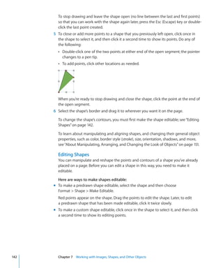 To stop drawing and leave the shape open (no line between the last and first points)
        so that you can work with the shape again later, press the Esc (Escape) key or double-
        click the last point created.
      5 To close or add more points to a shape that you previously left open, click once in
        the shape to select it, and then click it a second time to show its points. Do any of
        the following:
        Â Double-click one of the two points at either end of the open segment; the pointer
           changes to a pen tip.
        Â To add points, click other locations as needed.




        When you’re ready to stop drawing and close the shape, click the point at the end of
        the open segment.
      6 Select the shape’s border and drag it to wherever you want it on the page.

        To change the shape’s contours, you must first make the shape editable; see “Editing
        Shapes” on page 142.

        To learn about manipulating and aligning shapes, and changing their general object
        properties, such as color, border style (stroke), size, orientation, shadows, and more,
        see “About Manipulating, Arranging, and Changing the Look of Objects” on page 151.

        Editing Shapes
        You can manipulate and reshape the points and contours of a shape you’ve already
        placed on a page. Before you can edit a shape in this way, you need to make it
        editable.

        Here are ways to make shapes editable:
      m To make a predrawn shape editable, select the shape and then choose
        Format  Shape  Make Editable.
        Red points appear on the shape. Drag the points to edit the shape. Later, to edit
        a predrawn shape that has been made editable, click it twice slowly.
      m To make a custom shape editable, click once in the shape to select it, and then click
        a second time to show its editing points.




142     Chapter 7 Working with Images, Shapes, and Other Objects
 