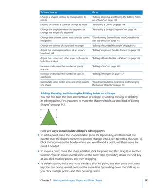 To learn how to                                     Go to
  Change a shape’s contour by manipulating its        “Adding, Deleting, and Moving the Editing Points
  points                                              on a Shape” on page 143
  Expand or contract a curve or change its angle      “Reshaping a Curve” on page 144
  Change the angle between two segments or            “Reshaping a Straight Segment” on page 144
  change the length of a segment
  Change one or more points into curves or curves     “ Transforming Corner Points into Curved Points
  into points                                         and Vice Versa” on page 145
  Change the corners of a rounded rectangle           “Editing a Rounded Rectangle” on page 145
  Adjust the relative proportions of an arrow’s       “Editing Single and Double Arrows” on page 145
  head and tail
  Adjust the corners and other aspects of a quote     “Editing a Quote Bubble or Callout” on page 146
  bubble or callout
  Increase or decrease the number of points           “Editing a Star” on page 146
  in a star
  Increase or decrease the number of sides in         “Editing a Polygon” on page 147
  a polygon
  Manipulate color, border style, and other aspects   “About Manipulating, Arranging, and Changing
  of a shape                                          the Look of Objects” on page 151


  Adding, Deleting, and Moving the Editing Points on a Shape
  You can fine-tune the lines and contours of a shape by adding, moving, or deleting
  its editing points. First you need to make the shape editable, as described in “Editing
  Shapes” on page 142.




  Here are ways to manipulate a shape’s editing points:
m To add a point, make the shape editable, press the Option key, and then hold the
  pointer over the shape’s border. The pointer changes into a pen tip with a plus sign (+).
  Click the location on the border where you want to add a point, and then move the
  point if needed.
m To move a point, make the shape editable, click the point, and then drag it to another
  location. You can move several points at the same time by holding down the Shift key
  as you click multiple points, and then dragging.
m To delete a point, make the shape editable, click the point, and then press the Delete
  key. You can delete several points at the same time by holding down the Shift key as
  you click multiple points, and then pressing Delete.


  Chapter 7 Working with Images, Shapes, and Other Objects                                               143
 