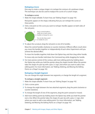 Reshaping a Curve
        One way to create a unique shape is to reshape the contours of a predrawn shape.
        This technique can also be used to readjust the curves of a custom shape.

        To reshape a curve:
      1 Make the shape editable. To learn how, see “Editing Shapes” on page 142.
        Red points appear on the shape, indicating that you can reshape the curves at
        these points.
      2 Click a red point on the curve you want to reshape. Handles appear on both sides of
        the red point.
                          Drag a control handle or
                          rotate one or both control
                          handles to change the curve.

                          You can also drag a point
                          to modify the curve.


      3 To adjust the curvature, drag the red point or one of its handles.
        Move the control handles clockwise or counter-clockwise. Different effects result when
        you move the handles together or independently of each other. Experiment until you
        achieve the desired effect.
        To move the handles together, hold down the Option key, and then drag either handle.
        To move only one handle, hold down the Command key while dragging the handle.
      4 For more precise control of the contour, add more editing points by holding down
        the Option key while you hold the pointer along the shape’s border. When the pointer
        takes the shape of a pen tip with a plus (+) sign, click where you want to add a new
        editing point. For more information, see “Adding, Deleting, and Moving the Editing
        Points on a Shape” on page 143.

        Reshaping a Straight Segment
        You can change the angle between two segments, or change the length of a segment.

        To reshape a straight segment:
      1 Make the shape editable. To learn how, see “Editing Shapes” on page 142.
      2 Click a corner point.
      3 To change the angle between the two attached segments, drag the point clockwise or
        counter-clockwise.
      4 To change the length of one of the segments, drag the point outward or inward.
      5 Add more editing points by holding down the Option key while you hold the pointer
        over a line. When the pointer takes the shape of a pen tip with a plus (+) sign, click
        where you want to add a new editing point. For more information, see “Adding,
        Deleting, and Moving the Editing Points on a Shape” on page 143.


144     Chapter 7 Working with Images, Shapes, and Other Objects
 