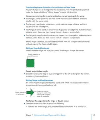Transforming Corner Points into Curved Points and Vice Versa
                      You can change one or more points into curves or curves into points. First you must
                      make the shape editable, as “Editing Shapes” on page 142 describes.

                      Here are ways to transform corner points into curved points and vice versa:
                    m To change a corner point into a curved point, make the shape editable, and then
                      double-click the corner point.
                    m To change a curved point into a corner point, make the shape editable, and then
                      double-click the curved point.
                    m To change all corner points in one or more shapes into curved points, make the shapes
                      editable, select them, and then choose Format  Shape  Smooth Path.
                    m To change all curved points in one or more shapes into corner points, make the shapes
                      editable, select them, and then choose Format  Shape  Sharpen Path.

                      After a shape is editable, you can use the Smooth Path and Sharpen Path commands
                      without making the shape editable again.

                      Editing a Rounded Rectangle
                      The rounded rectangle has a circular control that lets you change the corners.
                         Drag to straighten or
                         round the corner.




                      To edit a rounded rectangle:
                    m Select the shape, and drag its blue editing point to the left to straighten the corners,
                      or to the right to round them.

                      Editing Single and Double Arrows
                      An arrow shape has specialized editing points with which you to adjust the relative
                      proportions of the arrow’s head and tail.


                                        Drag up or down to
Drag to change                          change the width of the
 the tail length.                       tail. Drag left or right to
                                        resize the arrowhead.


                      To change the proportions of a single or double arrow:
                    m Select the shape, and then do any of the following.
                      Â To make the arrow longer, drag one of the selection handles at its head or tail.




                      Chapter 7 Working with Images, Shapes, and Other Objects                                   145
 
