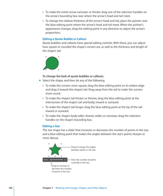 Â To make the entire arrow narrower or thicker, drag one of the selection handles on
           the arrow’s bounding box near where the arrow’s head and tail meet.
        Â To change the relative thickness of the arrow’s head and tail, place the pointer over
           the blue editing point where the arrow’s head and tail meet. When the pointer’s
           appearance changes, drag the editing point in any direction to adjust the arrow’s
           proportions.

        Editing a Quote Bubble or Callout
        Quote bubbles and callouts have special editing controls. With these, you can adjust
        how square or rounded the shape’s corners are, as well as the thickness and length of
        the shape’s tail.




        To change the look of quote bubbles or callouts:
      m Select the shape, and then do any of the following.
        Â To make the corners more square, drag the blue editing point on its widest edge
           and drag it toward the shape’s tail. Drag away from the tail to make the corners
           more round.
        Â To make the shape’s tail thicker or thinner, drag the blue editing point at the
           intersection of the shape’s tail and body, inward or outward.
        Â To make the shape’s tail longer, drag the blue editing point at the tip of the tail
           inward or outward.
        Â To make the shape’s body taller, shorter, wider, or narrower, drag the selection
           handles on the shape’s bounding box.

        Editing a Star
        The star shape has a slider that increases or decreases the number of points in the star,
        and a blue editing point that makes the angles between the star’s points sharper or
        more obtuse.

                                     Drag to change the angles
                                     between points in the star.



                                     View the number of points
                                     currently in the star.
                Drag to increase or
                decrease the number
                of points in the star.




146     Chapter 7 Working with Images, Shapes, and Other Objects
 