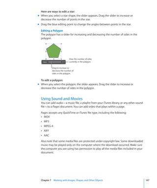 Here are ways to edit a star:
m When you select a star shape, the slider appears. Drag the slider to increase or
  decrease the number of points in the star.
m Drag the blue editing point to change the angles between points in the star.

  Editing a Polygon
  The polygon has a slider for increasing and decreasing the number of sides in the
  polygon.




                             View the number of sides
                             currently in the polygon.

            Drag to increase or
            decrease the number of
            sides in the polygon.


  To edit a polygon:
m When you select the polygon, the slider appears. Drag the slider to increase or
  decrease the number of sides in the polygon.


  Using Sound and Movies
  You can add audio—a music file, a playlist from your iTunes library, or any other sound
  file—to a Pages document. You can add video that plays within a page.

  Pages accepts any QuickTime or iTunes file type, including the following:
  Â MOV
  Â MP3
  Â MPEG-4
  Â AIFF
  Â AAC

  Also note that some media files are protected under copyright law. Some downloaded
  music may be played only on the computer where the download occurred. Make sure
  the computer you are using has permission to play all the media files included in your
  document.




  Chapter 7 Working with Images, Shapes, and Other Objects                                  147
 
