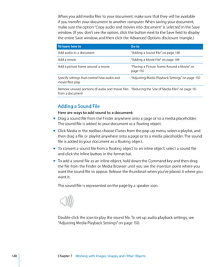 When you add media files to your document, make sure that they will be available
        if you transfer your document to another computer. When saving your document,
        make sure the option “Copy audio and movies into document” is selected in the Save
        window. (If you don’t see the option, click the button next to the Save field to display
        the entire Save window, and then click the Advanced Options disclosure triangle.)

        To learn how to                                  Go to
        Add audio to a document                          “Adding a Sound File” on page 148
        Add a movie                                      “Adding a Movie File” on page 149
        Add a picture frame around a movie               “Placing a Picture Frame Around a Movie” on
                                                         page 150
        Specify settings that control how audio and      “Adjusting Media Playback Settings” on page 150
        movie files play
        Remove unused portions of audio and movie files “Reducing the Size of Media Files” on page 151
        from a document


        Adding a Sound File
        Here are ways to add sound to a document:
      m Drag a sound file from the Finder anywhere onto a page or to a media placeholder.
        The sound file is added to your document as a floating object.
      m Click Media in the toolbar, choose iTunes from the pop-up menu, select a playlist, and
        then drag a file or playlist anywhere onto a page or to a media placeholder. The sound
        file is added to your document as a floating object.
      m To convert a sound file from a floating object to an inline object, select a sound file
        and click the Inline button in the format bar.
      m To add a sound file as an inline object, hold down the Command key and then drag
        the file from the Finder or Media Browser until you see the insertion point where you
        want the sound file to appear. Release the thumbnail when you’ve placed it where you
        want it.

        The sound file is represented on the page by a speaker icon.




        Double-click the icon to play the sound file. To set up audio playback settings, see
        “Adjusting Media Playback Settings” on page 150.




148     Chapter 7 Working with Images, Shapes, and Other Objects
 