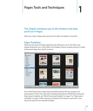 Pages Tools and Techniques
                                                                               1
This chapter introduces you to the windows and tools
you’ll use in Pages.
When you create a Pages document, you first select a template to start from.


Pages Templates
When you first open the Pages application (by clicking its icon in the Dock or by
double-clicking its icon in the Finder), the Template Chooser window presents a variety
of document types from which to choose.




Pick a Word Processing or Page Layout template that best fits your purpose and
design goals. To learn more about the distinguishing features of Word Processing and
Page Layout templates, see “Word Processing Templates” on page 17 or “Page Layout
Templates” on page 17. After selecting a template, click Choose to work with a new
document based on the selected template.


                                                                                          15
 