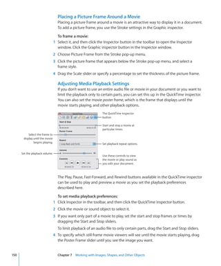 Placing a Picture Frame Around a Movie
                                   Placing a picture frame around a movie is an attractive way to display it in a document.
                                   To add a picture frame, you use the Stroke settings in the Graphic inspector.

                                   To frame a movie:
                                 1 Select it, and then click the Inspector button in the toolbar to open the Inspector
                                   window. Click the Graphic inspector button in the Inspector window.
                                 2 Choose Picture Frame from the Stroke pop-up menu.
                                 3 Click the picture frame that appears below the Stroke pop-up menu, and select a
                                   frame style.
                                 4 Drag the Scale slider or specify a percentage to set the thickness of the picture frame.

                                   Adjusting Media Playback Settings
                                   If you don’t want to use an entire audio file or movie in your document or you want to
                                   limit the playback only to certain parts, you can set this up in the QuickTime inspector.
                                   You can also set the movie poster frame, which is the frame that displays until the
                                   movie starts playing, and other playback options.
                                                               The QuickTime inspector
                                                               button

                                                               Start and stop a movie at
                                                               particular times.
           Select the frame to
       display until the movie
               begins playing.                                 Set playback repeat options.


      Set the playback volume.
                                                               Use these controls to view
                                                               the movie or play sound as
                                                               you edit your document.



                                   The Play, Pause, Fast-Forward, and Rewind buttons available in the QuickTime inspector
                                   can be used to play and preview a movie as you set the playback preferences
                                   described here.

                                   To set media playback preferences:
                                 1 Click Inspector in the toolbar, and then click the QuickTime inspector button.
                                 2 Click the movie or sound object to select it.
                                 3 If you want only part of a movie to play, set the start and stop frames or times by
                                   dragging the Start and Stop sliders.
                                   To limit playback of an audio file to only certain parts, drag the Start and Stop sliders.
                                 4 To specify which still frame movie viewers will see until the movie starts playing, drag
                                   the Poster Frame slider until you see the image you want.


150                                Chapter 7 Working with Images, Shapes, and Other Objects
 