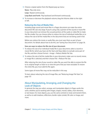 5 Choose a repeat option from the Repeat pop-up menu:
  None: Play only once.
  Loop: Repeat continuously.
  Loop Back and Forth: Play backward and forward continuously.
6 To increase or decrease the playback volume, drag the Volume slider to the right
  or left.

  Reducing the Size of Media Files
  Including large sound and movie files in a Pages document can make the entire
  document file size very large. If you’re using only a portion of the sound or movie file
  in your document can remove the unused portions of the audio or video file to make
  the file smaller. You can choose either to reduce the size of individual media files or to
  reduce the size of all the media files in the document that are not being used in full.

  Before you reduce the movie or audio files, you must save them as part of your
  document. For details about how to do this, see “Saving Your Document” on page 36.

  Here are ways to reduce the file size of your document:
1 To reduce the size of an individual media file in your document, select a sound or
  movie file for which you have set the Start and Stop sliders to exclude some part of
  the file, and then choose Format  Image  Reduce Media File Size.
2 To reduce the size of all the media files in your document, make sure no sound, movie,
  or image file is selected, and then choose File  Reduce File Size.

  After reducing the size of your sound or video file, you won’t be able to restore the file
  to its original length or listen to or view the parts that you have excluded. To restore
  the entire file, you must add the file again.

  Some types of movie files may not be reducible in this way.

  To learn about reducing the size of image files, see “Reducing Image File Sizes” on
  page 137.


  About Manipulating, Arranging, and Changing the
  Look of Objects
  In general, the way you select, arrange, and manipulate objects in Pages works the
  same, whether you’re working with images, shapes, movies, tables, chart elements,
  or text boxes. For most objects, you use the same controls to resize and reorient them,
  as well as to add shadows, reflections, border styles (stroke), fill color or image, and
  more.




  Chapter 7 Working with Images, Shapes, and Other Objects                                     151
 