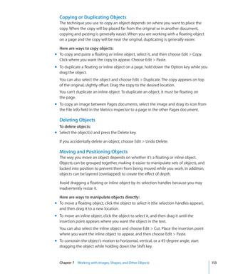 Copying or Duplicating Objects
  The technique you use to copy an object depends on where you want to place the
  copy. When the copy will be placed far from the original or in another document,
  copying and pasting is generally easier. When you are working with a floating object
  on a page and the copy will be near the original, duplicating is generally easier.

  Here are ways to copy objects:
m To copy and paste a floating or inline object, select it, and then choose Edit  Copy.
  Click where you want the copy to appear. Choose Edit  Paste.
m To duplicate a floating or inline object on a page, hold down the Option key while you
  drag the object.
  You can also select the object and choose Edit  Duplicate. The copy appears on top
  of the original, slightly offset. Drag the copy to the desired location.
  You can’t duplicate an inline object. To duplicate an object, it must be floating on
  the page.
m To copy an image between Pages documents, select the image and drag its icon from
  the File Info field in the Metrics inspector to a page in the other Pages document.

  Deleting Objects
  To delete objects:
m Select the object(s) and press the Delete key.

  If you accidentally delete an object, choose Edit  Undo Delete.

  Moving and Positioning Objects
  The way you move an object depends on whether it’s a floating or inline object.
  Objects can be grouped together, making it easier to manipulate sets of objects, and
  locked into position to prevent them from being moved while you work. In addition,
  objects can be layered (overlapped) to create the effect of depth.

  Avoid dragging a floating or inline object by its selection handles because you may
  inadvertently resize it.

  Here are ways to manipulate objects directly:
m To move a floating object, click the object to select it (the selection handles appear),
  and then drag it to a new location.
m To move an inline object, click the object to select it, and then drag it until the
  insertion point appears where you want the object in the text.
  You can also select the inline object and choose Edit  Cut. Place the insertion point
  where you want the inline object to appear, and then choose Edit  Paste.
m To constrain the object’s motion to horizontal, vertical, or a 45-degree angle, start
  dragging the object while holding down the Shift key.


  Chapter 7 Working with Images, Shapes, and Other Objects                                   153
 