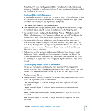 If you frequently layer objects, you can add the Front, Back, Forward, and Backward
  buttons to the toolbar to work more efficiently. To learn about customizing the toolbar,
  see “The Toolbar” on page 21.

  Moving an Object to the Background
  In your word processing document, you can send an object to the background to have
  it automatically become nonselectable. This enables you to move other objects and
  select text without affecting the object in the background.

  Here are ways to work with background objects:
m To make an object a background object, select the object, and then choose Arrange 
  “Send Object to Background” or select “In background” in the Wrap inspector.
m To reposition or edit a background object, choose Arrange  Make Background
  Objects Selectable or select the “Background objects are selectable” checkbox in the
  Wrap inspector, select the object, and then reposition or edit the object.
m To move an object from the background to the foreground of the page, choose
  Arrange  Make Background Objects Selectable, select the background object, and
  then choose Arrange  “Bring Background Objects to Front.” Now you can move the
  object forward or backward as “Moving an Object Forward or Backward (Layering
  Objects)” on page 154 describes.
m To determine whether an object is a background object, choose Arrange  Make
  Background Objects Selectable, and then move the pointer over the object. If the
  pointer becomes a white arrow, the object is a background object. When you move
  the pointer over an object that’s not a background object, it becomes a black arrow
  instead.

  Quickly Aligning Objects Relative to One Another
  You can use menu commands to quickly move objects on the same page into
  alignment or space them equally apart. First, you must select all the objects you want
  to align (hold down the Shift or Command key as you click each object to select it).

  To align selected objects:
m To align the objects with each other, choose Arrange  Align Objects and then choose
  one of the alignment options in the submenu.
  Left: Positions objects so that their left edges align vertically to the first object
  you select.
  Center: Positions objects so that their centers align vertically to the first object
  you select.
  Right: Positions objects so that their right edges align vertically to the first object
  you select.
  Top: Positions objects so that their top edges align horizontally to the first object
  you select.


  Chapter 7 Working with Images, Shapes, and Other Objects                                   155
 