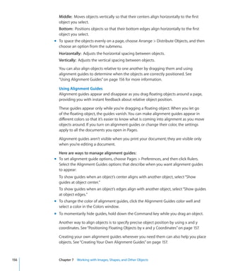 Middle: Moves objects vertically so that their centers align horizontally to the first
        object you select.
        Bottom: Positions objects so that their bottom edges align horizontally to the first
        object you select.
      m To space the objects evenly on a page, choose Arrange  Distribute Objects, and then
        choose an option from the submenu.
        Horizontally: Adjusts the horizontal spacing between objects.
        Vertically: Adjusts the vertical spacing between objects.

        You can also align objects relative to one another by dragging them and using
        alignment guides to determine when the objects are correctly positioned. See
        “Using Alignment Guides” on page 156 for more information.

        Using Alignment Guides
        Alignment guides appear and disappear as you drag floating objects around a page,
        providing you with instant feedback about relative object position.

        These guides appear only while you’re dragging a floating object. When you let go
        of the floating object, the guides vanish. You can make alignment guides appear in
        different colors so that it’s easier to know what is coming into alignment as you move
        objects around. If you turn on alignment guides or change their color, the settings
        apply to all the documents you open in Pages.

        Alignment guides aren’t visible when you print your document; they are visible only
        when you’re editing a document.

        Here are ways to manage alignment guides:
      m To set alignment guide options, choose Pages  Preferences, and then click Rulers.
        Select the Alignment Guides options that describe when you want alignment guides
        to appear:
        To show guides when an object’s center aligns with another object, select “Show
        guides at object center.”
        To show guides when an object’s edges align with another object, select “Show guides
        at object edges.”
      m To change the color of alignment guides, click the Alignment Guides color well and
        select a color in the Colors window.
      m To momentarily hide guides, hold down the Command key while you drag an object.

        Another way to align objects is to specify precise object position by using x and y
        coordinates. See “Positioning Floating Objects by x and y Coordinates” on page 157.

        Creating your own alignment guides wherever you need them can also help you place
        objects. See “Creating Your Own Alignment Guides” on page 157.



156     Chapter 7 Working with Images, Shapes, and Other Objects
 