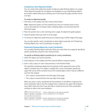Creating Your Own Alignment Guides
  You can create static alignment guides to help you align floating objects on a page.
  These alignment guides do not appear and disappear as you drag floating objects,
  but remain visible while you’re working, even if you leave the page and then return
  to it later.

  To create an alignment guide:
1 Click View in the toolbar, and then choose Show Rulers.
  Note: Alignment guides can’t be created if you have an insertion point in text,
  such as the body text or header. Select a floating object or Command-click the
  document page.
2 Place the pointer over a ruler and drag onto a page. An alignment guide appears.
3 Drag the guide where you want it on the page.
4 To remove an alignment guide that you’ve created, drag it off the edge of the page.

  You can also specify x and y coordinates to place objects precisely. See “Positioning
  Floating Objects by x and y Coordinates” on page 157.

  Positioning Floating Objects by x and y Coordinates
  You can place floating objects precisely where you want them on a page by specifying
  spatial coordinates using the ruler measurements.

  To specify an floating object’s position by its x and y coordinates:
1 Select the object you want to position.
2 Click Inspector in the toolbar, and then click the Metrics inspector button.
3 Enter x and y values (in ruler measurements) in the Position fields.
  The specified coordinates determine the position of the upper-left corner of the
  object’s container box. If an object is rotated, the x and y coordinates specify the
  upper-left corner of the container box of the rotated object, which may be a different
  size from the original.
  Â The x value is measured from the left edge of the page.
  Â The y value is measured from the top edge of the page.

  When you enter x and y coordinates for line positions in the Metrics inspector, the
  Start coordinates refer to the first endpoint you created (or the upper-left endpoint,
  if you didn’t draw the line). If you later flip or rotate the line, the Start coordinates
  continue to refer to the same endpoint.

                              Position a floating line on the page by specifying
                              x and y coordinates for its first endpoint.


                              Position a floating line on the page by specifying
                              x and y coordinates for its second endpoint.




  Chapter 7 Working with Images, Shapes, and Other Objects                                    157
 
