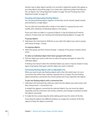Another way to align objects quickly is to use built-in alignment guides that appear as
        you drag objects around the page, or to create static alignment guides that help you
        line up objects. See “Using Alignment Guides” on page 156 and “Creating Your Own
        Alignment Guides” on page 157.

        Grouping and Ungrouping Floating Objects
        You can group floating objects together so that they can be moved, copied, resized,
        and oriented as a single object.

        You can edit text associated with a shape or text object in a group, but you can’t
        modify other attributes of individual objects in the group.

        If you can’t select an object or a group of objects, it may be locked; you’ll need to
        unlock it. To learn how, see “Locking and Unlocking Floating Objects” on page 159.

        To group objects:
      m Hold down the Command (or Shift) key as you select the objects you want to group,
        and choose Arrange  Group.

        To ungroup objects:
      m Select the group, and then choose Arrange  Ungroup. If the group is locked, unlock
        it first.

        To select an individual object that’s been grouped with others:
      m Click the object you want to edit once to select the group, and again to select the
        individual object.
        If clicking once doesn’t select the individual object you want, it may be nested in many
        layers of grouping. Click again until the object you want is selected.

        Connecting Floating Objects with an Adjustable Line
        When you want to join two floating objects with a line, the easiest way is to use a
        connection line (rather than creating a separate line as a shape). The two floating
        objects joined by a connection line remain joined even if you reposition the objects.

        To join two floating objects with a connection line:
      1 Hold down the Command key while you select the two objects you want to join, and
        then choose Insert  Connection Line.
        A straight line appears, connecting the selected objects. You can move the object
        separately, and the connection line shrinks, stretches, and changes its position to keep
        the objects connected.
      2 To make the line curved, drag the white editing point near the center of the line.
        If you drag the objects into different positions on a page, the curvature of the line
        adjusts to keep the objects connected.




158     Chapter 7 Working with Images, Shapes, and Other Objects
 