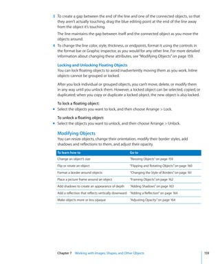 3 To create a gap between the end of the line and one of the connected objects, so that
  they aren’t actually touching, drag the blue editing point at the end of the line away
  from the object it’s touching.
  The line maintains the gap between itself and the connected object as you move the
  objects around.
4 To change the line color, style, thickness, or endpoints, format it using the controls in
  the format bar or Graphic inspector, as you would for any other line. For more detailed
  information about changing these attributes, see “Modifying Objects” on page 159.

  Locking and Unlocking Floating Objects
  You can lock floating objects to avoid inadvertently moving them as you work. Inline
  objects cannot be grouped or locked.

  After you lock individual or grouped objects, you can’t move, delete, or modify them
  in any way until you unlock them. However, a locked object can be selected, copied, or
  duplicated; when you copy or duplicate a locked object, the new object is also locked.

  To lock a floating object:
m Select the objects you want to lock, and then choose Arrange  Lock.

  To unlock a floating object:
m Select the objects you want to unlock, and then choose Arrange  Unlock.

  Modifying Objects
  You can resize objects, change their orientation, modify their border styles, add
  shadows and reflections to them, and adjust their opacity.

  To learn how to                                   Go to
  Change an object’s size                           “Resizing Objects” on page 159
  Flip or rotate an object                          “Flipping and Rotating Objects” on page 160
  Format a border around objects                    “Changing the Style of Borders” on page 161
  Place a picture frame around an object            “Framing Objects” on page 162
  Add shadows to create an appearance of depth      “Adding Shadows” on page 163
  Add a reflection that reflects vertically downward “Adding a Reflection” on page 164
  Make objects more or less opaque                  “Adjusting Opacity” on page 164




  Chapter 7 Working with Images, Shapes, and Other Objects                                        159
 