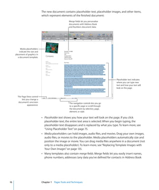 The new document contains placeholder text, placeholder images, and other items,
                                  which represent elements of the finished document:
                                                          Merge fields let you personalize
                                                          documents with Address Book
                                                          and Numbers document data.




           Media placeholders
          indicate the size and
     placement of graphics in
        a document template.




                                                                                                 Placeholder text indicates
                                                                                                 where you can type new
                                                                                                 text and how your text will
                                                                                                 look on the page.


       The Page View control
           lets you change a
        document’s onscreen                               The navigation controls lets you go
                 appearance.                              to a specific page or scroll through
                                                          the document by selection, page,
                                                          element, or style.

                                  Â Placeholder text shows you how your text will look on the page. If you click
                                    placeholder text, the entire text area is selected. When you begin typing, the
                                    placeholder text disappears and is replaced by what you type. To learn more, see
                                    “Using Placeholder Text” on page 75.
                                  Â Media placeholders can hold images, audio files, and movies. Drag your own images,
                                    audio files, or movies to the placeholder. Media placeholders automatically size and
                                    position the image or movie. You can drag media files anywhere in a document (not
                                    only to a media placeholder). To learn more, see “Replacing Template Images with
                                    Your Own Images” on page 135.
                                  Â Many templates also contain merge fields. Merge fields let you easily insert names,
                                    phone numbers, addresses (any data you’ve defined for contacts in Address Book




16                                Chapter 1 Pages Tools and Techniques
 
