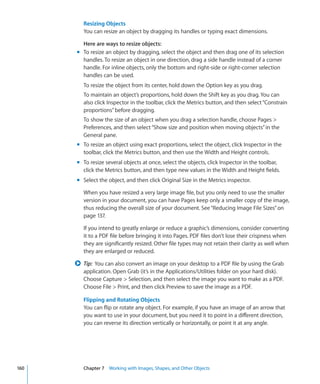 Resizing Objects
         You can resize an object by dragging its handles or typing exact dimensions.

        Here are ways to resize objects:
      m To resize an object by dragging, select the object and then drag one of its selection
        handles. To resize an object in one direction, drag a side handle instead of a corner
        handle. For inline objects, only the bottom and right-side or right-corner selection
        handles can be used.
         To resize the object from its center, hold down the Option key as you drag.
         To maintain an object’s proportions, hold down the Shift key as you drag. You can
         also click Inspector in the toolbar, click the Metrics button, and then select “Constrain
         proportions” before dragging.
         To show the size of an object when you drag a selection handle, choose Pages 
         Preferences, and then select “Show size and position when moving objects” in the
         General pane.
      m To resize an object using exact proportions, select the object, click Inspector in the
        toolbar, click the Metrics button, and then use the Width and Height controls.
      m To resize several objects at once, select the objects, click Inspector in the toolbar,
        click the Metrics button, and then type new values in the Width and Height fields.
      m Select the object, and then click Original Size in the Metrics inspector.

         When you have resized a very large image file, but you only need to use the smaller
         version in your document, you can have Pages keep only a smaller copy of the image,
         thus reducing the overall size of your document. See “Reducing Image File Sizes” on
         page 137.

         If you intend to greatly enlarge or reduce a graphic’s dimensions, consider converting
         it to a PDF file before bringing it into Pages. PDF files don’t lose their crispness when
         they are significantly resized. Other file types may not retain their clarity as well when
         they are enlarged or reduced.

      ∏ Tip: You can also convert an image on your desktop to a PDF file by using the Grab
         application. Open Grab (it’s in the Applications/Utilities folder on your hard disk).
         Choose Capture  Selection, and then select the image you want to make as a PDF.
         Choose File  Print, and then click Preview to save the image as a PDF.

         Flipping and Rotating Objects
         You can flip or rotate any object. For example, if you have an image of an arrow that
         you want to use in your document, but you need it to point in a different direction,
         you can reverse its direction vertically or horizontally, or point it at any angle.




160      Chapter 7 Working with Images, Shapes, and Other Objects
 