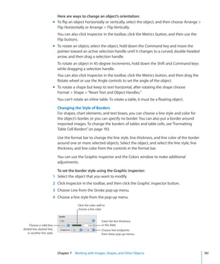 Here are ways to change an object’s orientation:
                        m To flip an object horizontally or vertically, select the object, and then choose Arrange 
                          Flip Horizontally or Arrange  Flip Vertically.
                            You can also click Inspector in the toolbar, click the Metrics button, and then use the
                            Flip buttons.
                        m To rotate an object, select the object, hold down the Command key and move the
                          pointer toward an active selection handle until it changes to a curved, double-headed
                          arrow, and then drag a selection handle.
                            To rotate an object in 45-degree increments, hold down the Shift and Command keys
                            while dragging a selection handle.
                            You can also click Inspector in the toolbar, click the Metrics button, and then drag the
                            Rotate wheel or use the Angle controls to set the angle of the object.
                        m To rotate a shape but keep its text horizontal, after rotating the shape choose
                          Format  Shape  “Reset Text and Object Handles.”
                            You can’t rotate an inline table. To rotate a table, it must be a floating object.

                            Changing the Style of Borders
                            For shapes, chart elements, and text boxes, you can choose a line style and color for
                            the object’s border, or you can specify no border. You can also put a border around
                            imported images. To change the borders of tables and table cells, see “Formatting
                            Table Cell Borders” on page 193.

                            Use the format bar to change the line style, line thickness, and line color of the border
                            around one or more selected objects. Select the object, and select the line style, line
                            thickness, and line color from the controls in the format bar.

                            You can use the Graphic inspector and the Colors window to make additional
                            adjustments.

                          To set the border style using the Graphic inspector:
                        1 Select the object that you want to modify.
                        2 Click Inspector in the toolbar, and then click the Graphic inspector button.
                        3 Choose Line from the Stroke pop-up menu.
                        4 Choose a line style from the pop-up menu.
                                         Click the color well to
                                         choose a line color.


                                                             Enter the line thickness
    Choose a solid line,                                     in this field.
dotted line, dashed line,                                    Choose line endpoints
   or another line style.                                    from these pop-up menus.




                            Chapter 7 Working with Images, Shapes, and Other Objects                                    161
 