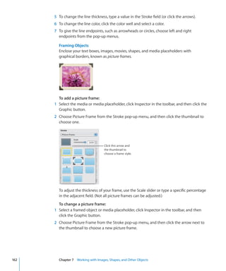 5 To change the line thickness, type a value in the Stroke field (or click the arrows).
      6 To change the line color, click the color well and select a color.
      7 To give the line endpoints, such as arrowheads or circles, choose left and right
        endpoints from the pop-up menus.

        Framing Objects
        Enclose your text boxes, images, movies, shapes, and media placeholders with
        graphical borders, known as picture frames.




        To add a picture frame:
      1 Select the media or media placeholder, click Inspector in the toolbar, and then click the
        Graphic button.
      2 Choose Picture Frame from the Stroke pop-up menu, and then click the thumbnail to
        choose one.




                                    Click this arrow and
                                    the thumbnail to
                                    choose a frame style.




        To adjust the thickness of your frame, use the Scale slider or type a specific percentage
        in the adjacent field. (Not all picture frames can be adjusted.)

        To change a picture frame:
      1 Select a framed object or media placeholder, click Inspector in the toolbar, and then
        click the Graphic button.
      2 Choose Picture Frame from the Stroke pop-up menu, and then click the arrow next to
        the thumbnail to choose a new picture frame.




162     Chapter 7 Working with Images, Shapes, and Other Objects
 