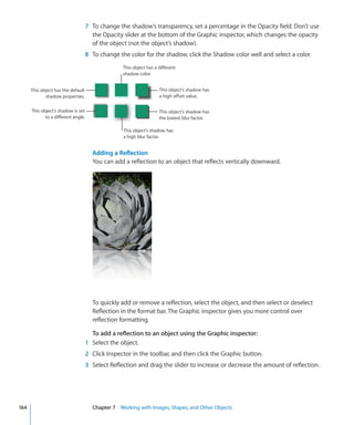7 To change the shadow’s transparency, set a percentage in the Opacity field. Don’t use
                                       the Opacity slider at the bottom of the Graphic inspector, which changes the opacity
                                       of the object (not the object’s shadow).
                                     8 To change the color for the shadow, click the Shadow color well and select a color.
                                                   This object has a different
                                                   shadow color.


      This object has the default                                    This object’s shadow has
             shadow properties.                                      a high offset value.


      This object’s shadow is set                                    This object’s shadow has
             to a different angle.                                   the lowest blur factor.

                                                   This object’s shadow has
                                                   a high blur factor.


                                       Adding a Reﬂection
                                       You can add a reflection to an object that reflects vertically downward.




                                       To quickly add or remove a reflection, select the object, and then select or deselect
                                       Reflection in the format bar. The Graphic inspector gives you more control over
                                       reflection formatting.

                                       To add a reflection to an object using the Graphic inspector:
                                     1 Select the object.
                                     2 Click Inspector in the toolbar, and then click the Graphic button.
                                     3 Select Reflection and drag the slider to increase or decrease the amount of reflection.




164                                    Chapter 7 Working with Images, Shapes, and Other Objects
 