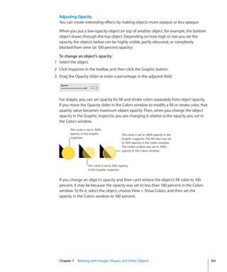 Adjusting Opacity
  You can create interesting effects by making objects more opaque or less opaque.

  When you put a low-opacity object on top of another object, for example, the bottom
  object shows through the top object. Depending on how high or low you set the
  opacity, the objects below can be highly visible, partly obscured, or completely
  blocked from view (at 100-percent opacity).

  To change an object’s opacity:
1 Select the object.
2 Click Inspector in the toolbar, and then click the Graphic button.
3 Drag the Opacity slider or enter a percentage in the adjacent field.




  For shapes, you can set opacity for fill and stroke colors separately from object opacity.
  If you move the Opacity slider in the Colors window to modify a fill or stroke color, that
  opacity value becomes maximum object opacity. Then, when you change the object
  opacity in the Graphic inspector, you are changing it relative to the opacity you set in
  the Colors window.
         This circle is set to 100%
         opacity in the Graphic                   This circle is set to 100% opacity in the
         inspector.                               Graphic inspector. The fill color was set
                                                  to 50% opacity in the Colors window.
                                                  The circle’s outline was set to 100%
                                                  opacity in the Colors window.



                       This circle is set to 50% opacity
                       in the Graphic inspector.


  If you change an object’s opacity and then can’t restore the object’s fill color to 100
  percent, it may be because the opacity was set to less than 100 percent in the Colors
  window. To fix it, select the object, choose View  Show Colors, and then set the
  opacity in the Colors window to 100 percent.




  Chapter 7 Working with Images, Shapes, and Other Objects                                     165
 