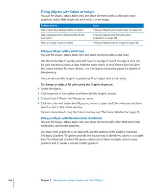 Filling Objects with Colors or Images
        You can fill shapes, tables, table cells, and chart elements with a solid color, color
        gradients (colors that shade into each other), or an image.

        To learn how to                                Go to
        Add a solid-color background to an object      “Filling an Object with a Solid Color” on page 166
        Add a background of colors that blend into     “Filling an Object with Blended Colors
        each other                                     (Gradients)” on page 166
        Place an image inside an object                “Filling an Object with an Image” on page 168


        Filling an Object with a Solid Color
        You can fill shapes, tables, table cells, and chart elements with a solid color.

        Use the format bar to quickly add a fill color to an object. Select the object, click the
        Fill well, and then choose a color from the color matrix or click Show Colors to open
        the Colors window for more choices. Use the Opacity control to adjust the degree of
        transparency.

        You can also use the Graphic inspector to fill an object with a solid color.

        To change an object’s fill color using the Graphic inspector:
      1 Select the object.
      2 Click Inspector in the toolbar, and then click the Graphic button.
      3 Choose Color Fill from the Fill pop-up menu.
      4 Click the color well below the Fill pop-up menu to open the Colors window, and then
        select a color in the Colors window.
        To learn more about using the Colors window, see “The Colors Window” on page 26.

        Filling an Object with Blended Colors (Gradients)
        You can fill shapes, tables, table cells, and chart elements with colors that blend into
        each other, called color gradients.

        To create color gradients in an object fill, use the options in the Graphic inspector.
        The basic Gradient Fill options provide the easiest way to blend two colors in a straight
        line. The Advanced Gradient Fill options allow you to blend multiple colors in your
        gradient and to create a circular (radial) gradient.




166     Chapter 7 Working with Images, Shapes, and Other Objects
 